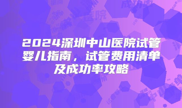 2024深圳中山医院试管婴儿指南，试管费用清单及成功率攻略