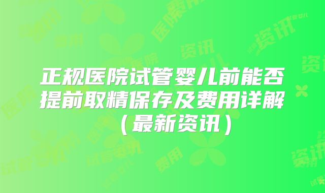 正规医院试管婴儿前能否提前取精保存及费用详解（最新资讯）