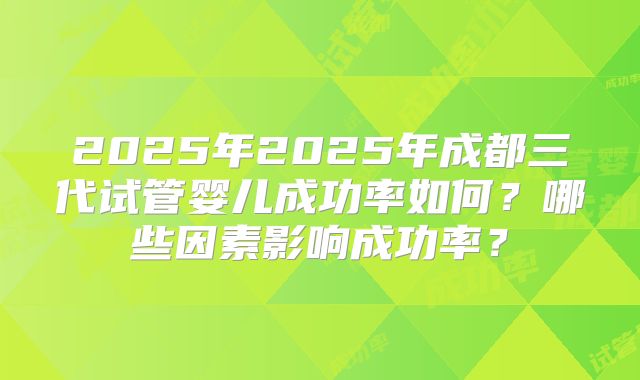 2025年2025年成都三代试管婴儿成功率如何？哪些因素影响成功率？