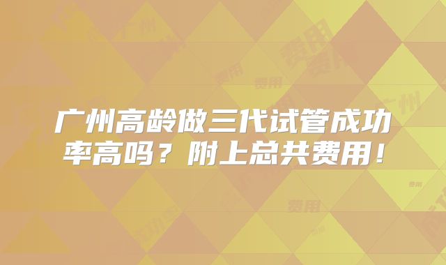广州高龄做三代试管成功率高吗？附上总共费用！