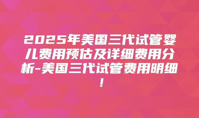 2025年美国三代试管婴儿费用预估及详细费用分析-美国三代试管费用明细!