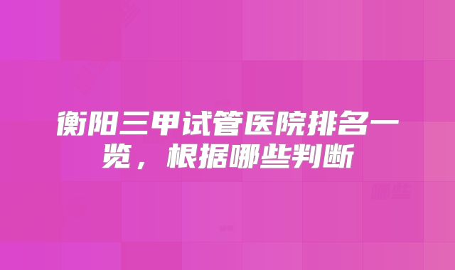 衡阳三甲试管医院排名一览，根据哪些判断