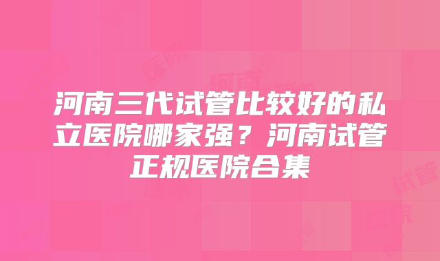 河南三代试管比较好的私立医院哪家强？河南试管正规医院合集