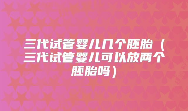 三代试管婴儿几个胚胎(三代试管婴儿可以放两个胚胎吗)