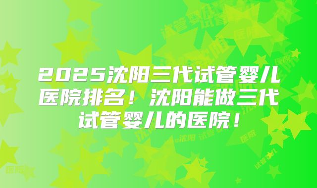 2025沈阳三代试管婴儿医院排名！沈阳能做三代试管婴儿的医院！