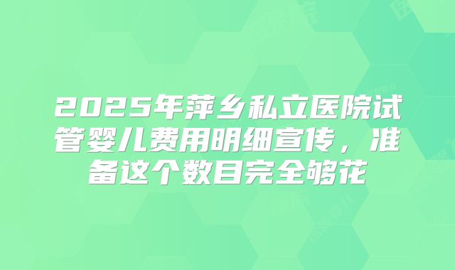 2025年萍乡私立医院试管婴儿费用明细宣传，准备这个数目完全够花