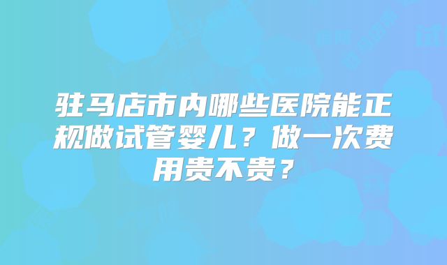 驻马店市内哪些医院能正规做试管婴儿?做一次费用贵不贵?