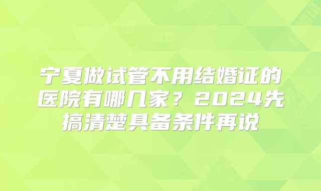 宁夏做试管不用结婚证的医院有哪几家？2024先搞清楚具备条件再说