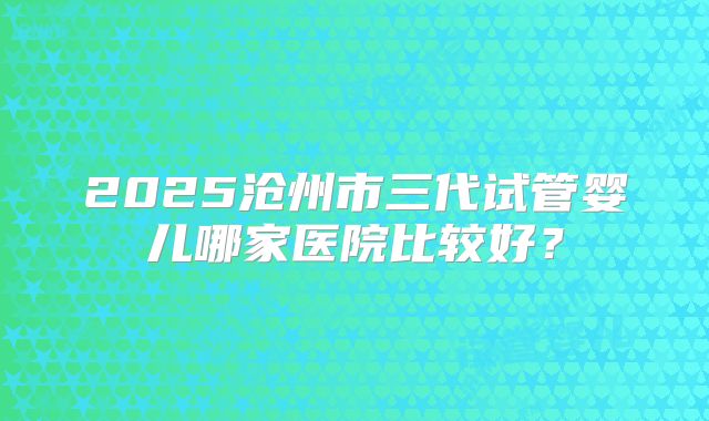 2025沧州市三代试管婴儿哪家医院比较好?