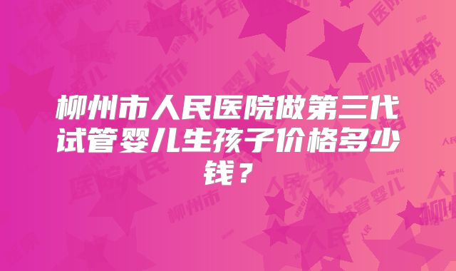 柳州市人民医院做第三代试管婴儿生孩子价格多少钱？