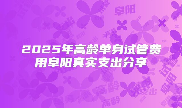 2025年高龄单身试管费用阜阳真实支出分享