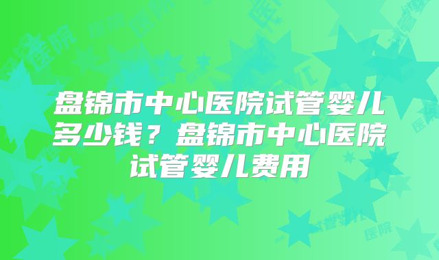 盘锦市中心医院试管婴儿多少钱？盘锦市中心医院试管婴儿费用