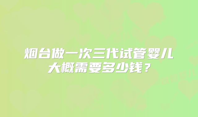 烟台做一次三代试管婴儿大概需要多少钱？