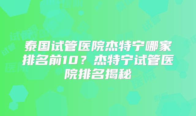泰国试管医院杰特宁哪家排名前10？杰特宁试管医院排名揭秘
