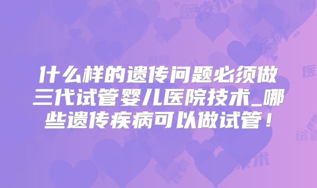 什么样的遗传问题必须做三代试管婴儿医院技术_哪些遗传疾病可以做试管！