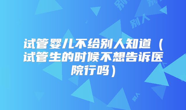 试管婴儿不给别人知道（试管生的时候不想告诉医院行吗）