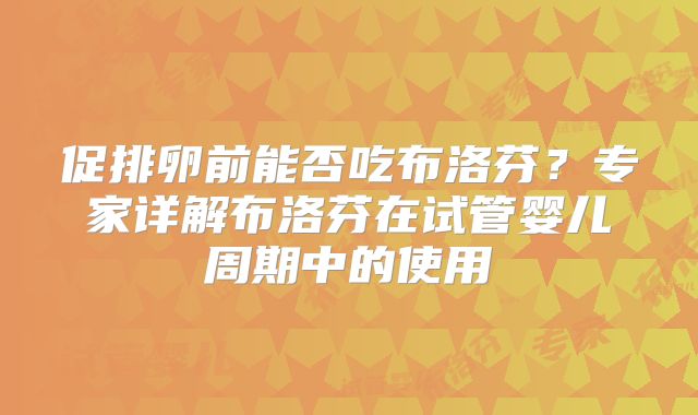促排卵前能否吃布洛芬？专家详解布洛芬在试管婴儿周期中的使用