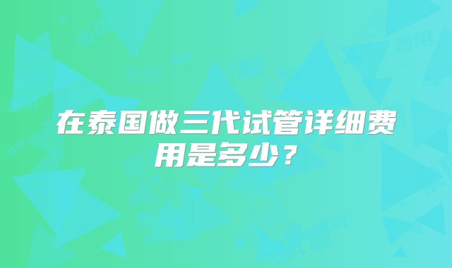 在泰国做三代试管详细费用是多少？