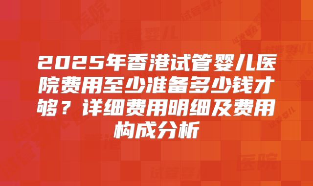 2025年香港试管婴儿医院费用至少准备多少钱才够？详细费用明细及费用构成分析