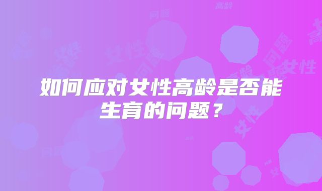 如何应对女性高龄是否能生育的问题？