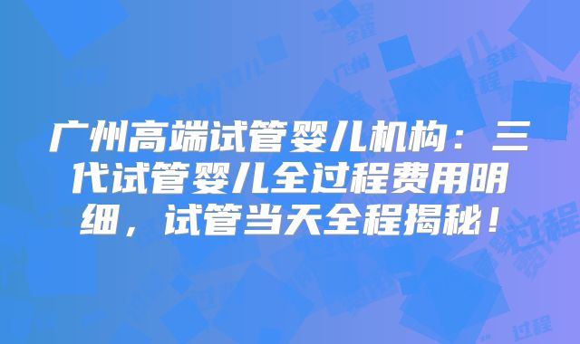 广州高端试管婴儿机构：三代试管婴儿全过程费用明细，试管当天全程揭秘！