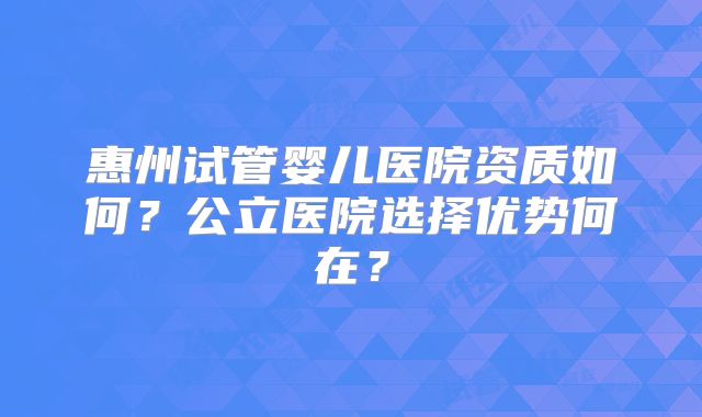 惠州试管婴儿医院资质如何？公立医院选择优势何在？