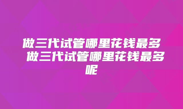 做三代试管哪里花钱最多 做三代试管哪里花钱最多呢