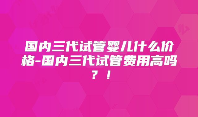 国内三代试管婴儿什么价格-国内三代试管费用高吗？！