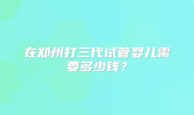 在郑州打三代试管婴儿需要多少钱？