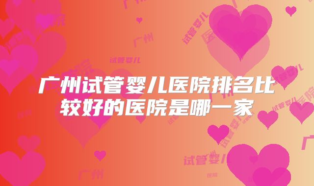 广州试管婴儿医院排名比较好的医院是哪一家