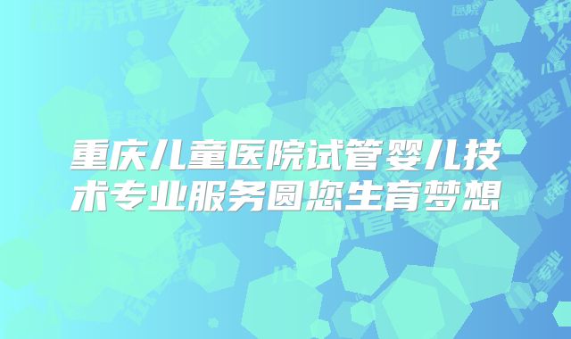 重庆儿童医院试管婴儿技术专业服务圆您生育梦想