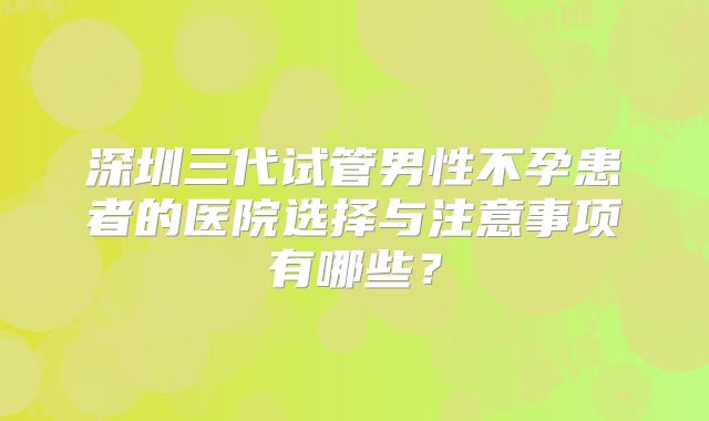 深圳三代试管男性不孕患者的医院选择与注意事项有哪些？