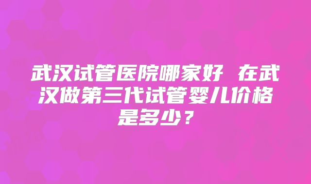武汉试管医院哪家好 在武汉做第三代试管婴儿价格是多少?