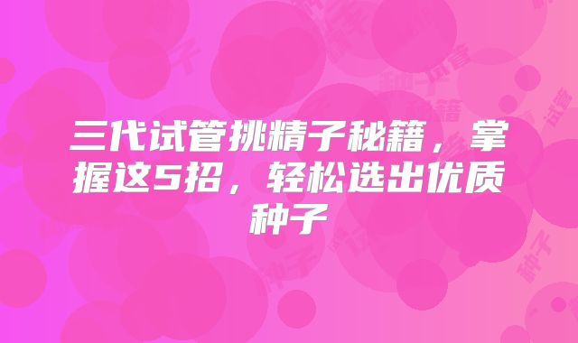 三代试管挑精子秘籍，掌握这5招，轻松选出优质种子