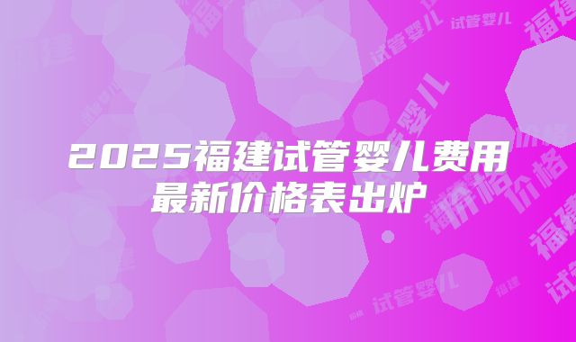 2025福建试管婴儿费用最新价格表出炉