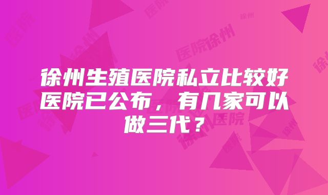 徐州生殖医院私立比较好医院已公布，有几家可以做三代？