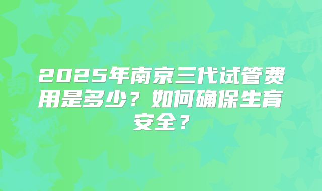 2025年南京三代试管费用是多少？如何确保生育安全？