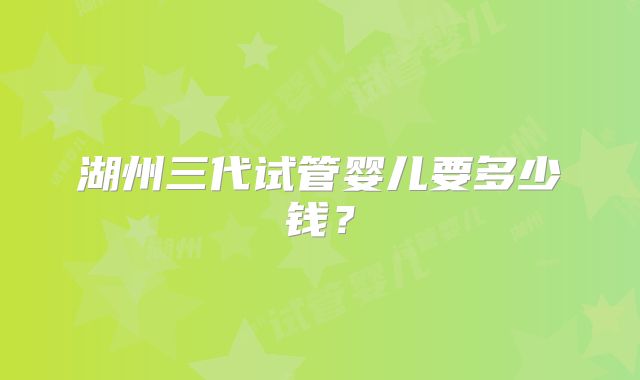 湖州三代试管婴儿要多少钱？