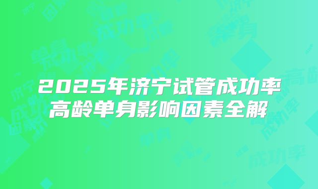 2025年济宁试管成功率高龄单身影响因素全解