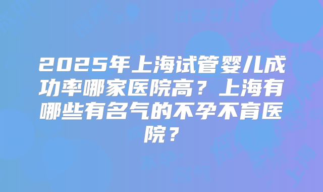 2025年上海试管婴儿成功率哪家医院高？上海有哪些有名气的不孕不育医院？