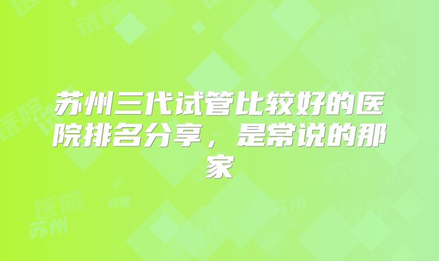 苏州三代试管比较好的医院排名分享,是常说的那家