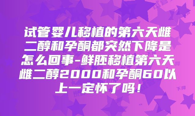 试管婴儿移植的第六天雌二醇和孕酮都突然下降是怎么回事-鲜胚移植第六天雌二醇2000和孕酮60以上一定怀了吗！