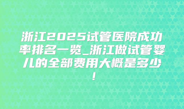 浙江2025试管医院成功率排名一览_浙江做试管婴儿的全部费用大概是多少！