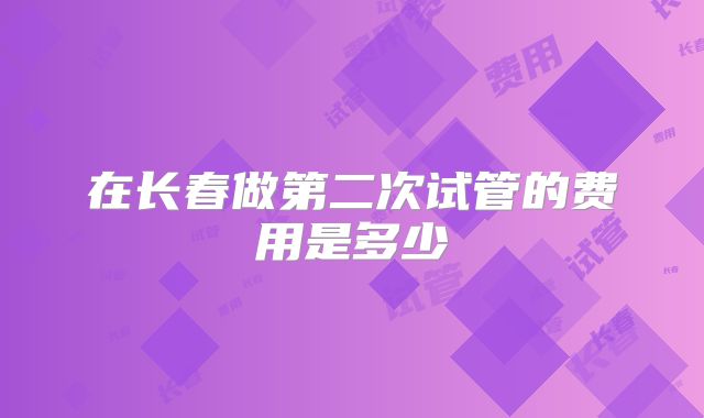 在长春做第二次试管的费用是多少