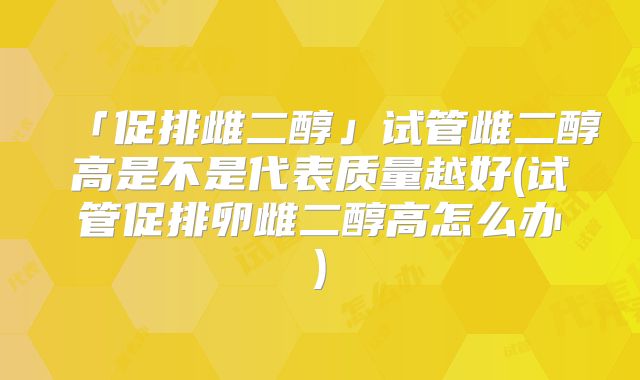 「促排雌二醇」试管雌二醇高是不是代表质量越好(试管促排卵雌二醇高怎么办)