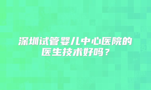 深圳试管婴儿中心医院的医生技术好吗？
