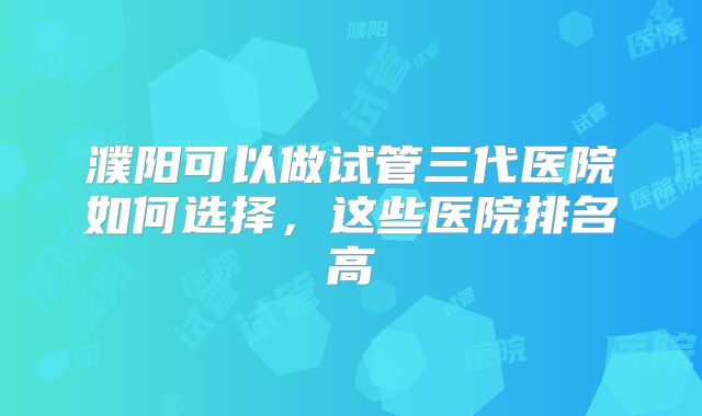 濮阳可以做试管三代医院如何选择，这些医院排名高