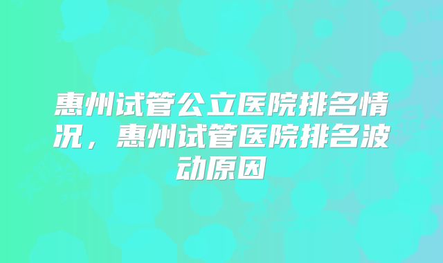 惠州试管公立医院排名情况,惠州试管医院排名波动原因