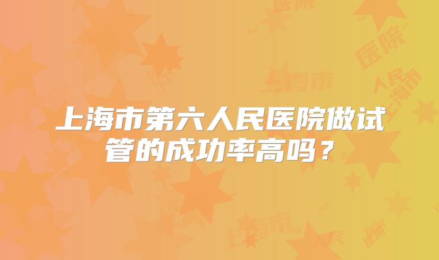 上海市第六人民医院做试管的成功率高吗？
