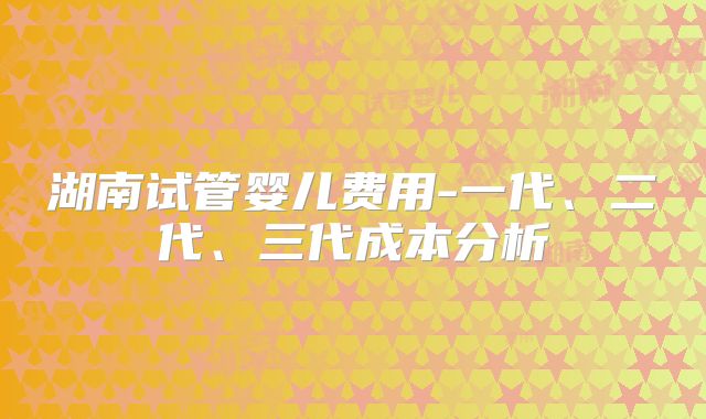 湖南试管婴儿费用-一代、二代、三代成本分析